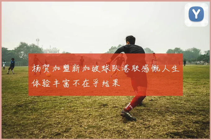 杨贺加盟新加坡球队港联感慨人生体验丰富不在乎结果