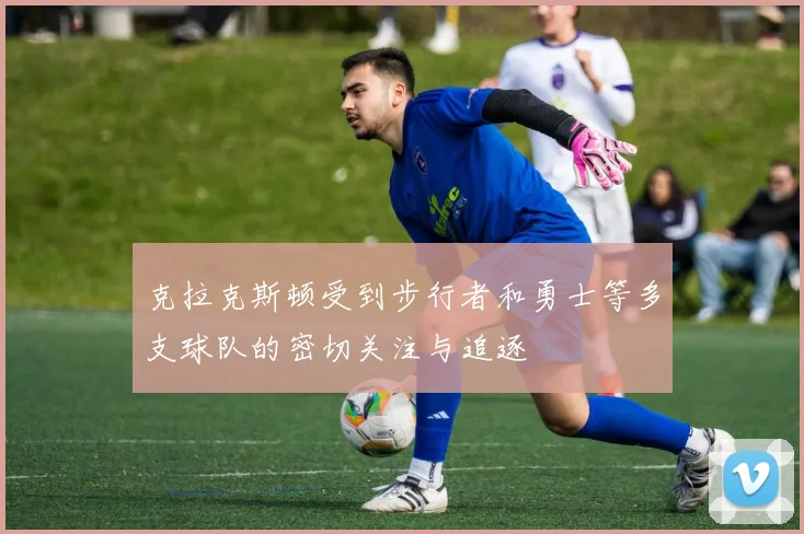 克拉克斯顿受到步行者和勇士等多支球队的密切关注与追逐