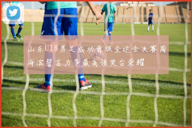 山东U18男足成功晋级全运会决赛周海滨誓言力争最高领奖台荣耀