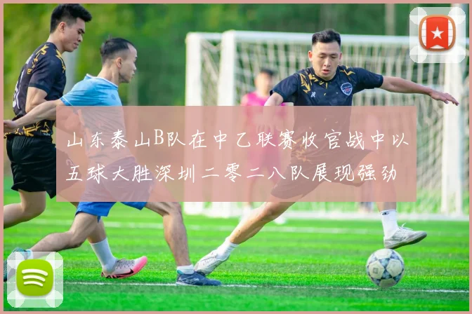 山东泰山B队在中乙联赛收官战中以五球大胜深圳二零二八队展现强劲实力