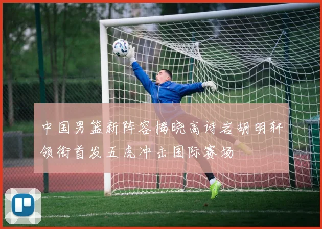 中国男篮新阵容揭晓高诗岩胡明轩领衔首发五虎冲击国际赛场