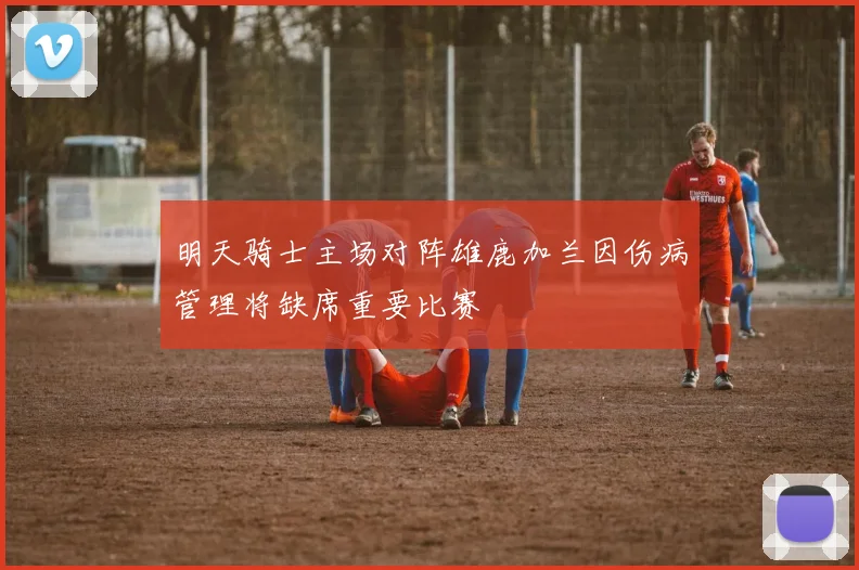 明天骑士主场对阵雄鹿加兰因伤病管理将缺席重要比赛