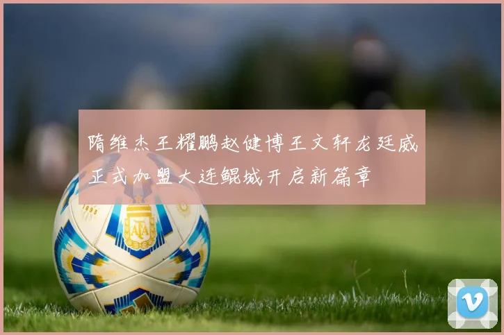 隋维杰王耀鹏赵健博王文轩龙廷威正式加盟大连鲲城开启新篇章