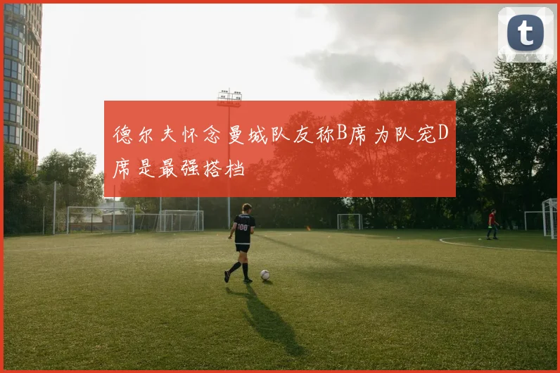 德尔夫怀念曼城队友称B席为队宠D席是最强搭档