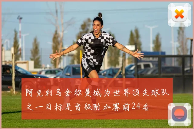 阿克利乌舍称曼城为世界顶尖球队之一目标是晋级附加赛前24名