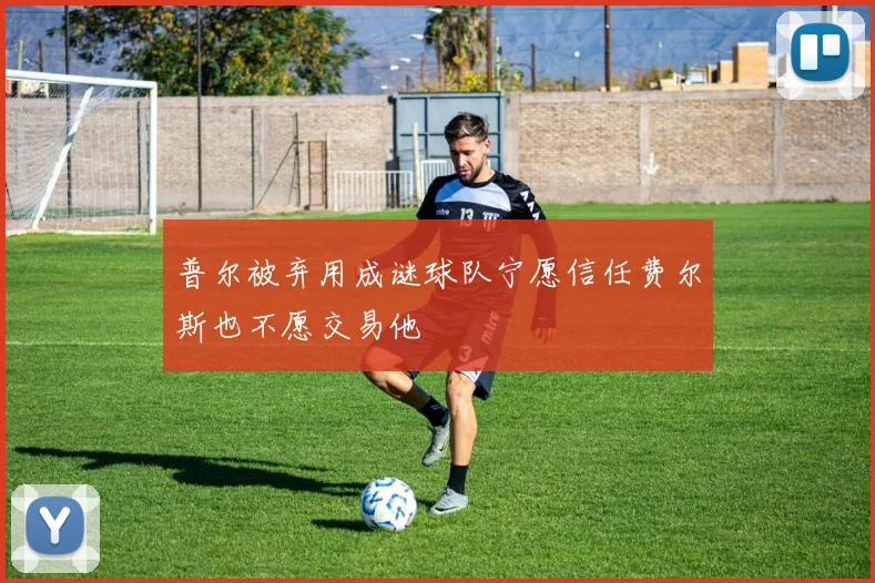 普尔被弃用成谜球队宁愿信任费尔斯也不愿交易他