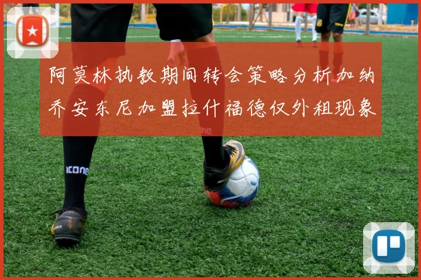 阿莫林执教期间转会策略分析加纳乔安东尼加盟拉什福德仅外租现象探讨