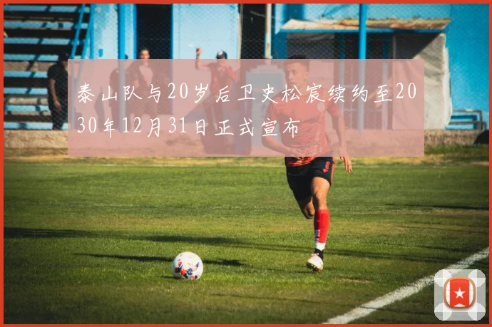 泰山队与20岁后卫史松宸续约至2030年12月31日正式宣布