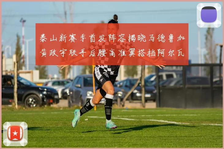 泰山新赛季首发阵容揭晓马德鲁加黄政宇联手后腰高准翼搭档阿尔瓦罗