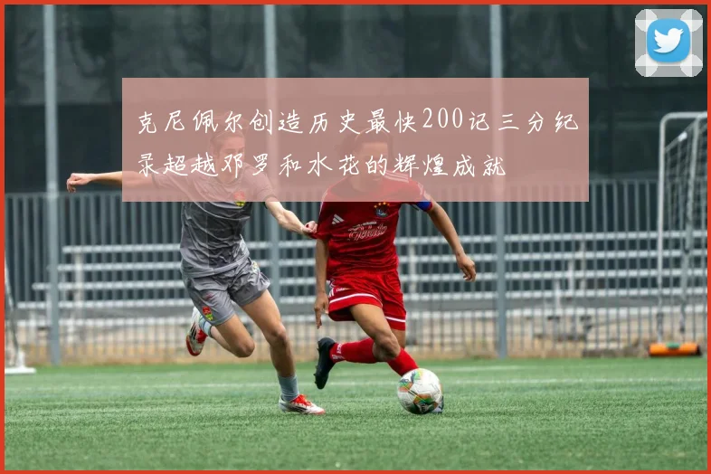 克尼佩尔创造历史最快200记三分纪录超越邓罗和水花的辉煌成就