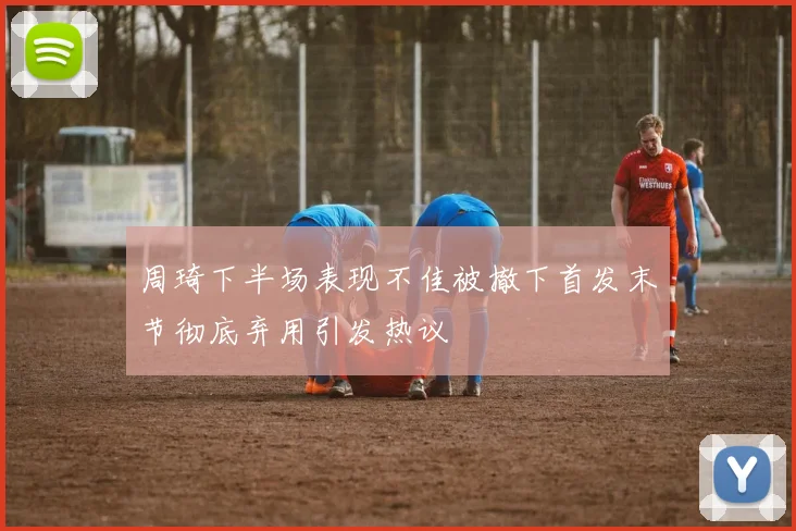 周琦下半场表现不佳被撤下首发末节彻底弃用引发热议
