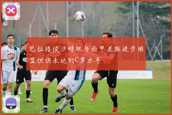 巴拉格谈沙特联与西甲差距进步明显但仍未达到C罗水平