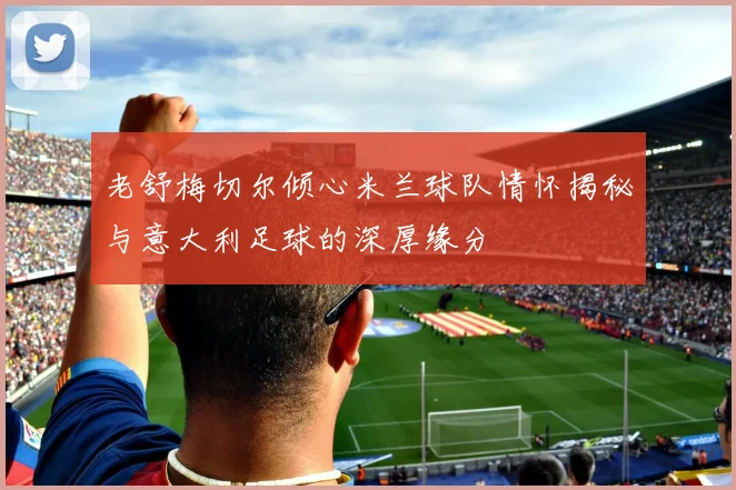 老舒梅切尔倾心米兰球队情怀揭秘与意大利足球的深厚缘分
