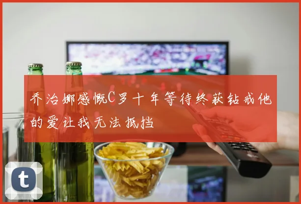 乔治娜感慨C罗十年等待终获钻戒他的爱让我无法抵挡