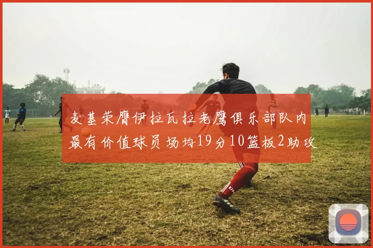 麦基荣膺伊拉瓦拉老鹰俱乐部队内最有价值球员场均19分10篮板2助攻成队内最佳