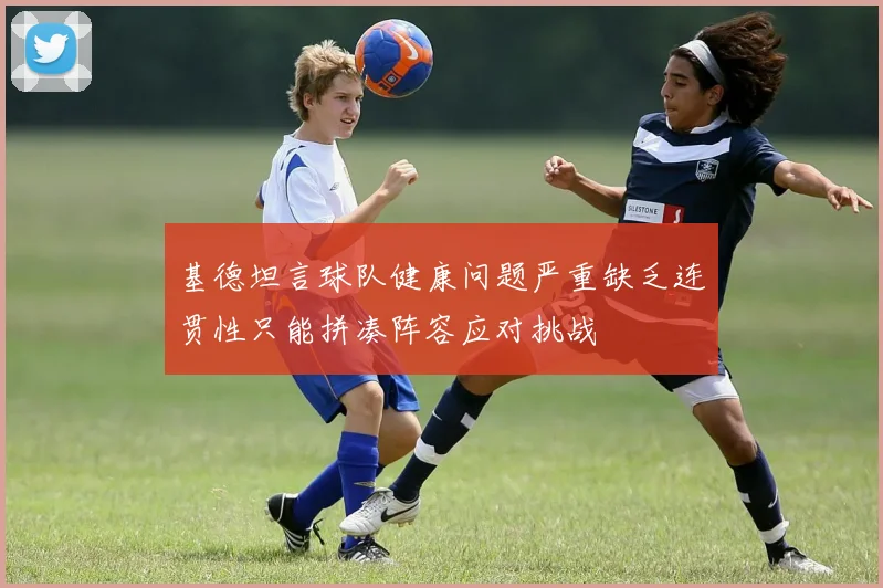 基德坦言球队健康问题严重缺乏连贯性只能拼凑阵容应对挑战