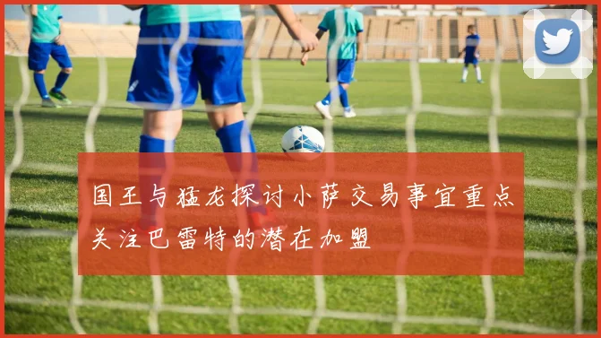 国王与猛龙探讨小萨交易事宜重点关注巴雷特的潜在加盟