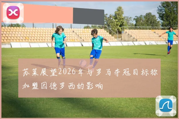 苏莱展望2026年与罗马夺冠目标称加盟因德罗西的影响