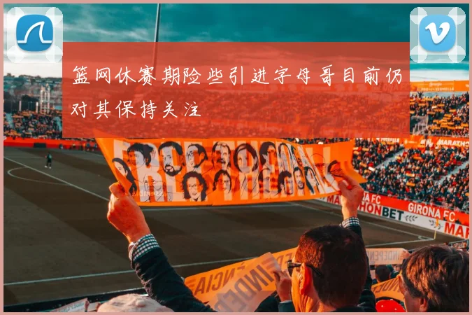 篮网休赛期险些引进字母哥目前仍对其保持关注