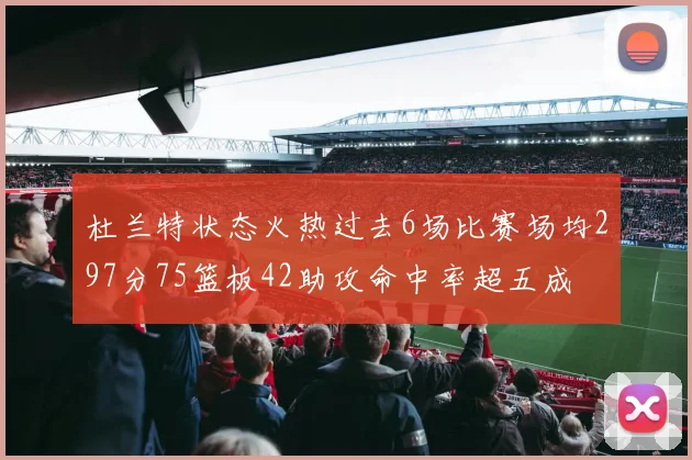 杜兰特状态火热过去6场比赛场均297分75篮板42助攻命中率超五成