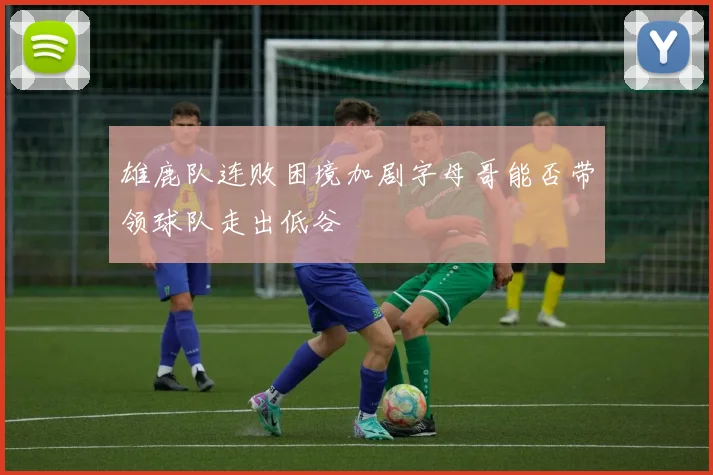 雄鹿队连败困境加剧字母哥能否带领球队走出低谷