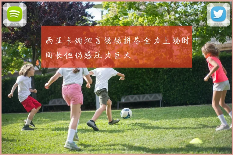 西亚卡姆坦言场场拼尽全力上场时间长但仍感压力巨大