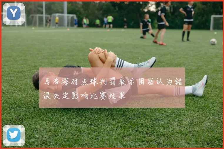 马洛塔对点球判罚表示困惑认为错误决定影响比赛结果